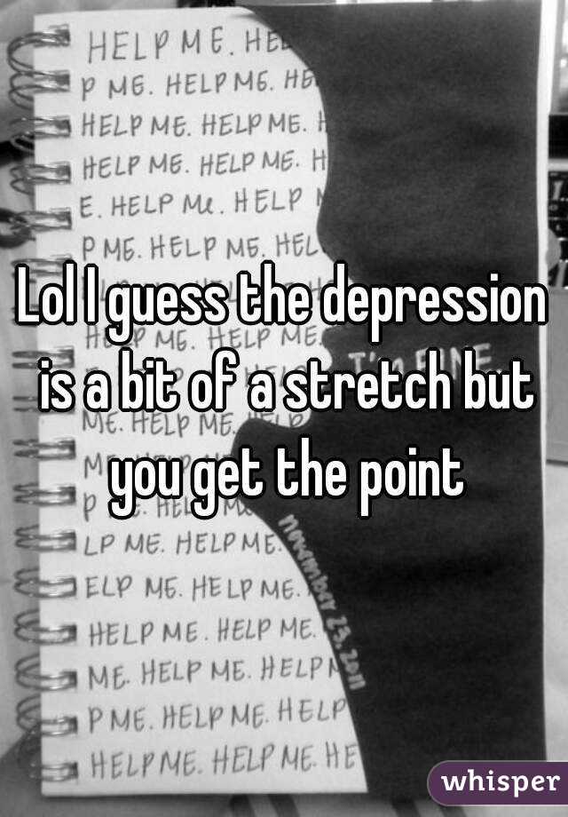 Lol I guess the depression is a bit of a stretch but you get the point