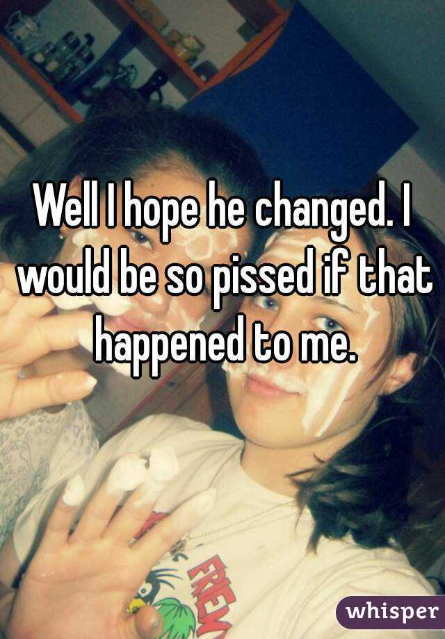 Well I hope he changed. I would be so pissed if that happened to me.