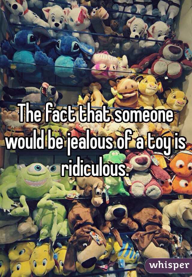 The fact that someone would be jealous of a toy is ridiculous. 