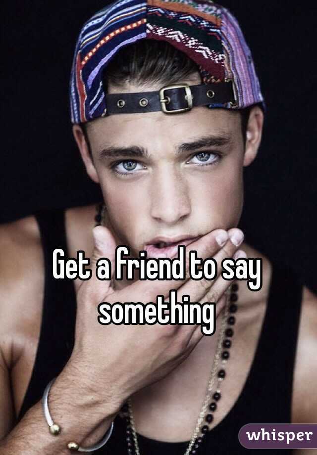 Get a friend to say something
