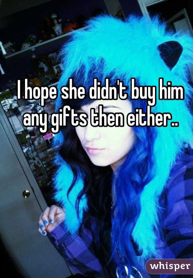I hope she didn't buy him any gifts then either..