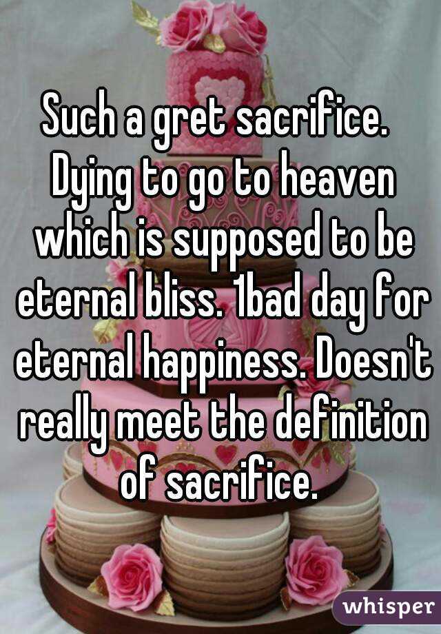 Such a gret sacrifice.  Dying to go to heaven which is supposed to be eternal bliss. 1bad day for eternal happiness. Doesn't really meet the definition of sacrifice. 