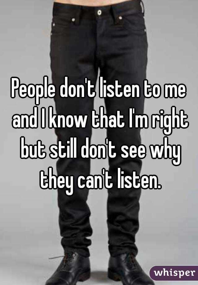 People don't listen to me and I know that I'm right but still don't see why they can't listen.