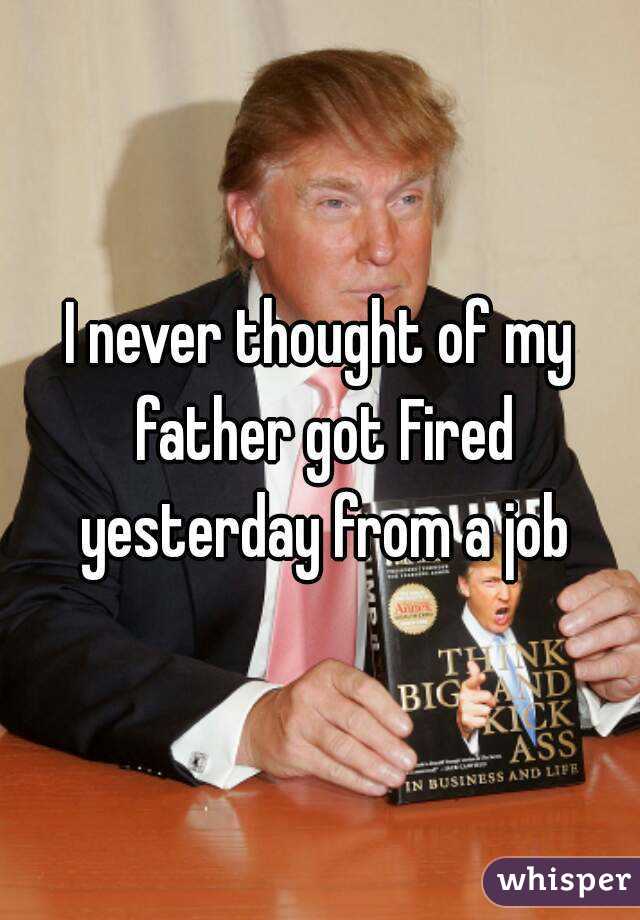 I never thought of my father got Fired yesterday from a job