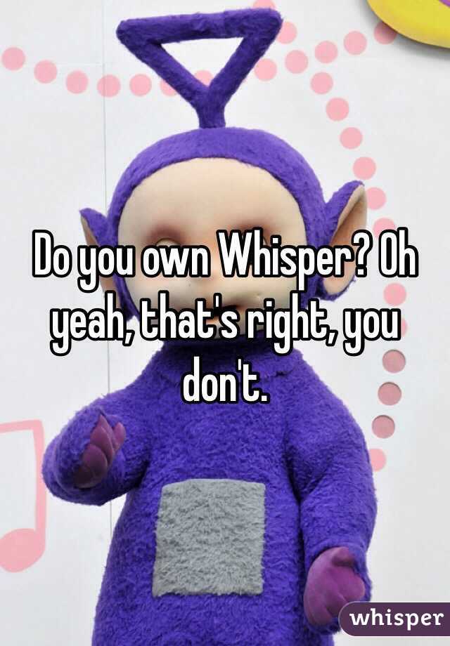 Do you own Whisper? Oh yeah, that's right, you don't.