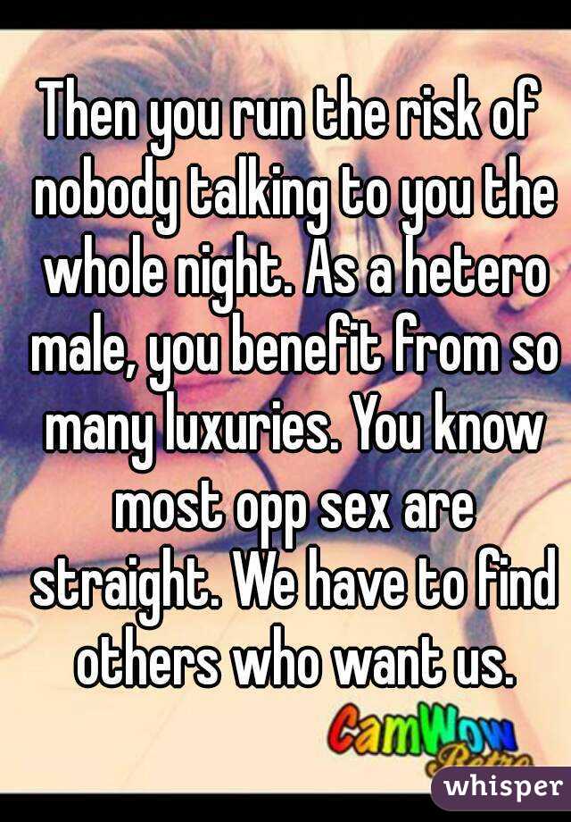 Then you run the risk of nobody talking to you the whole night. As a hetero male, you benefit from so many luxuries. You know most opp sex are straight. We have to find others who want us.