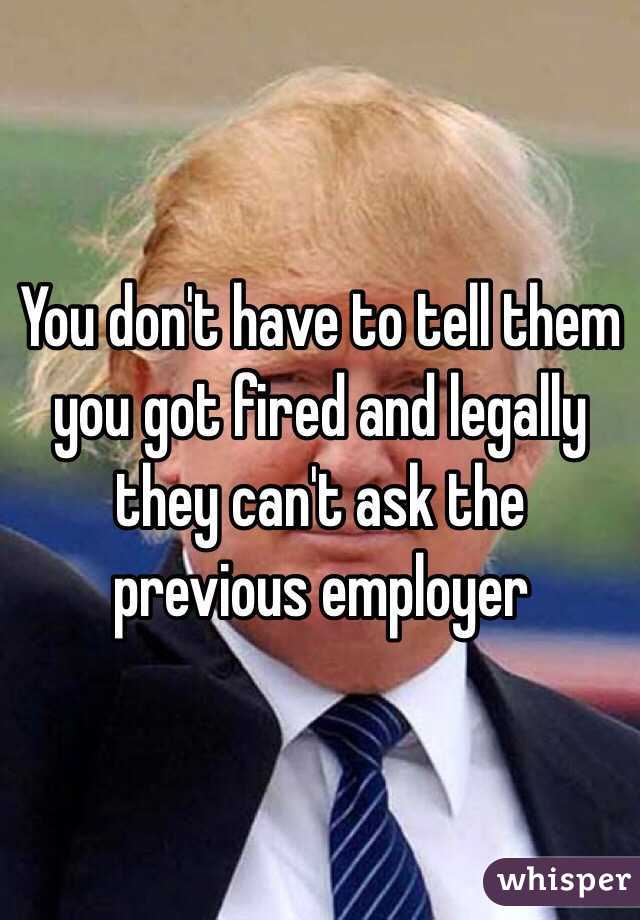 You don't have to tell them you got fired and legally they can't ask the previous employer