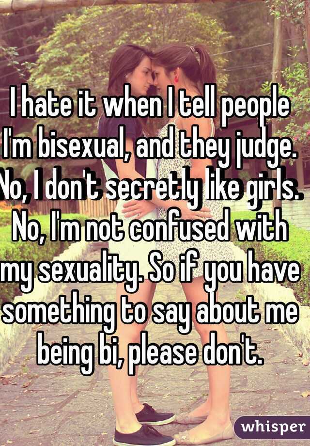 I hate it when I tell people I'm bisexual, and they judge. No, I don't secretly like girls. No, I'm not confused with my sexuality. So if you have something to say about me being bi, please don't. 