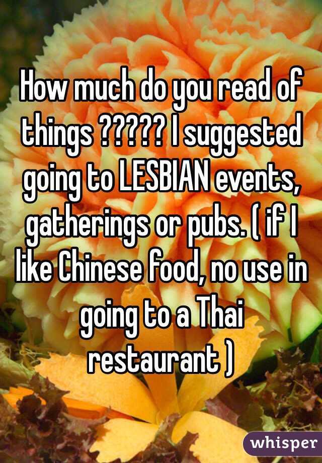 How much do you read of things ????? I suggested going to LESBIAN events, gatherings or pubs. ( if I like Chinese food, no use in going to a Thai restaurant ) 