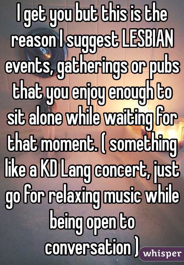 I get you but this is the reason I suggest LESBIAN events, gatherings or pubs that you enjoy enough to sit alone while waiting for that moment. ( something like a KD Lang concert, just go for relaxing music while being open to conversation ) 