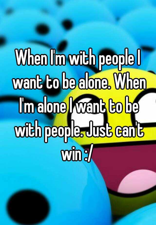 when-i-m-with-people-i-want-to-be-alone-when-i-m-alone-i-want-to-be