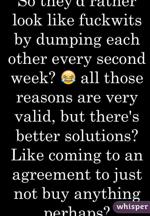 So they'd rather look like fuckwits by dumping each other every second week? 😂 all those reasons are very valid, but there's better solutions? Like coming to an agreement to just not buy anything perhaps?