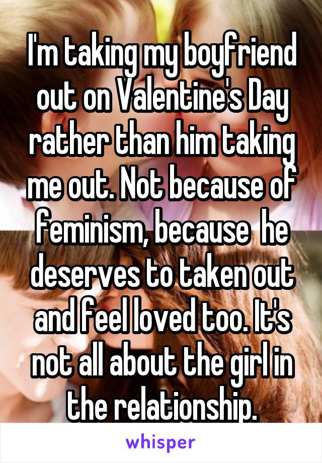 I'm taking my boyfriend out on Valentine's Day rather than him taking me out. Not because of feminism, because  he deserves to taken out and feel loved too. It's not all about the girl in the relationship.
