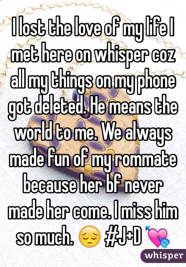 I lost the love of my life I met here on whisper coz all my things on my phone got deleted. He means the world to me. We always made fun of my rommate because her bf never made her come. I miss him so much. 😔 #J+D 💘
