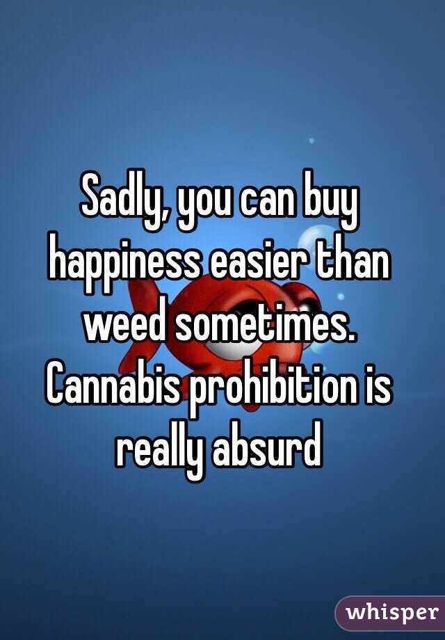 Sadly, you can buy happiness easier than weed sometimes.  Cannabis prohibition is really absurd