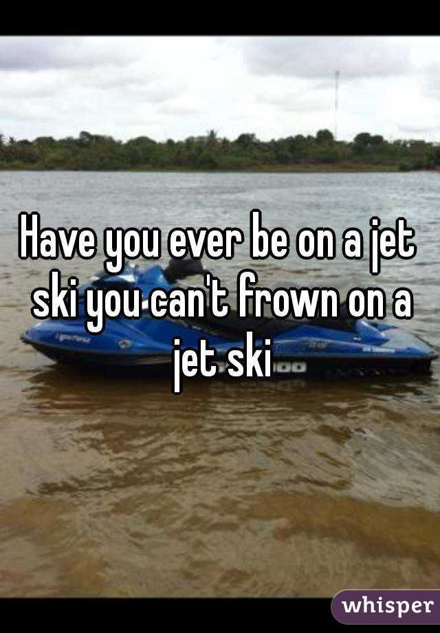 Have you ever be on a jet ski you can't frown on a jet ski