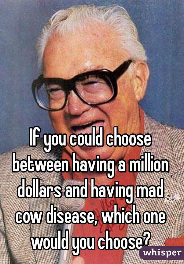 If you could choose between having a million dollars and having mad cow disease, which one would you choose?