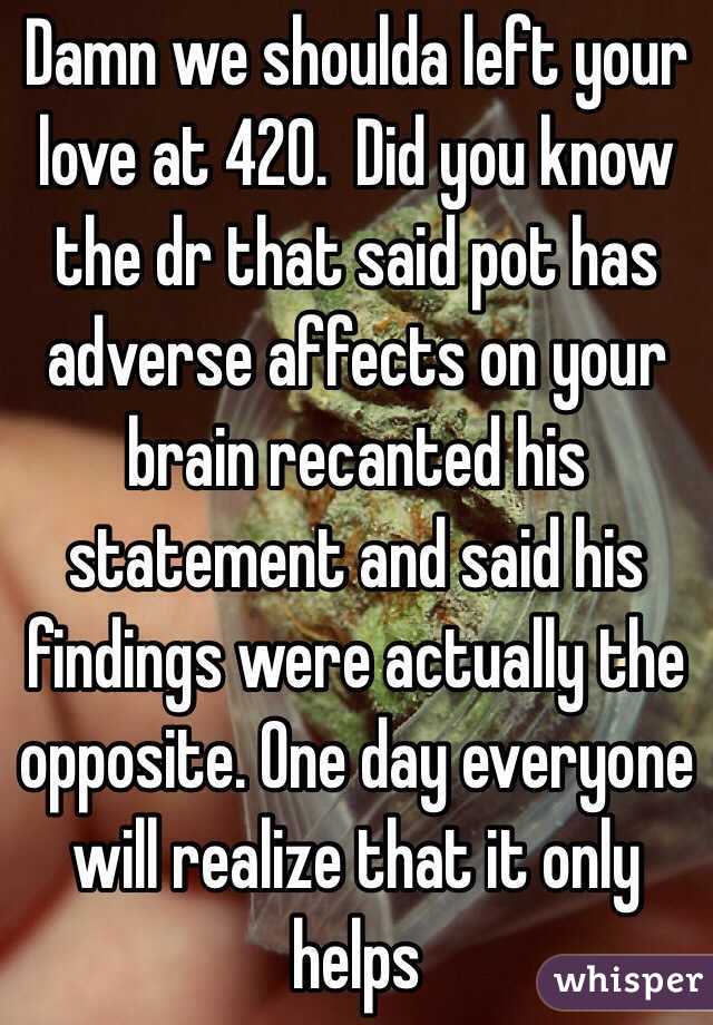 Damn we shoulda left your love at 420.  Did you know the dr that said pot has adverse affects on your brain recanted his statement and said his findings were actually the opposite. One day everyone will realize that it only helps