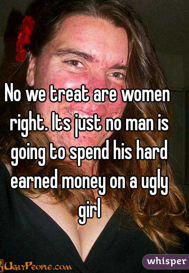 No we treat are women right. Its just no man is going to spend his hard earned money on a ugly girl