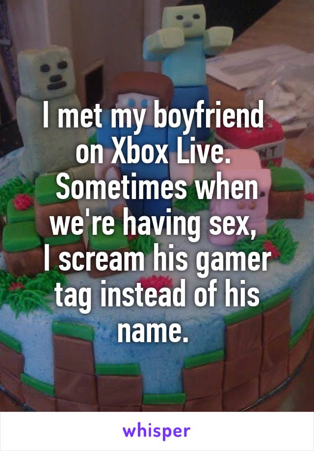 I met my boyfriend 
on Xbox Live. 
Sometimes when we're having sex, 
I scream his gamer tag instead of his name. 