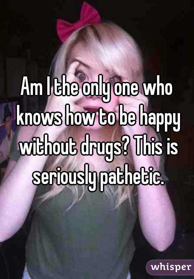 Am I the only one who knows how to be happy without drugs? This is seriously pathetic.