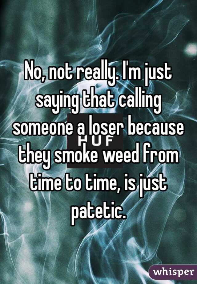 No, not really. I'm just saying that calling someone a loser because they smoke weed from time to time, is just patetic. 