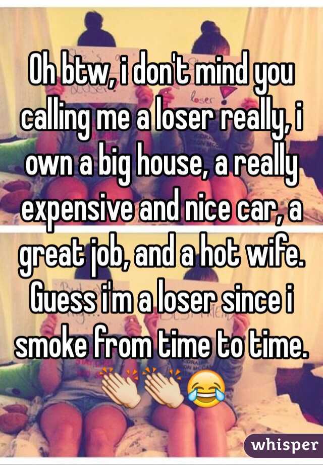 Oh btw, i don't mind you calling me a loser really, i own a big house, a really expensive and nice car, a great job, and a hot wife. Guess i'm a loser since i smoke from time to time. 👏👏😂