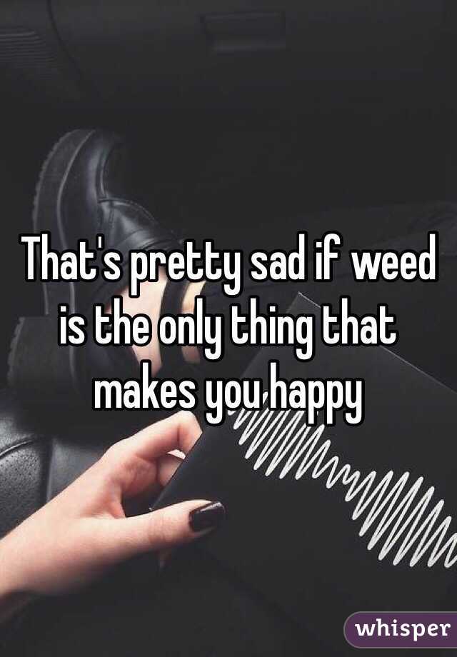 That's pretty sad if weed is the only thing that makes you happy 