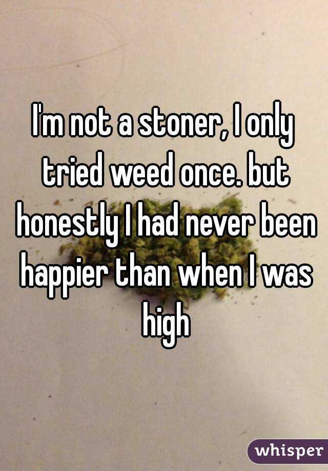I'm not a stoner, I only tried weed once. but honestly I had never been happier than when I was high
