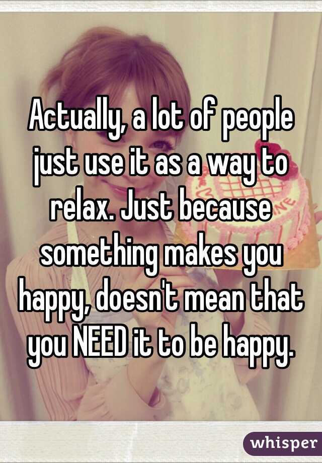 Actually, a lot of people just use it as a way to relax. Just because something makes you happy, doesn't mean that you NEED it to be happy.
