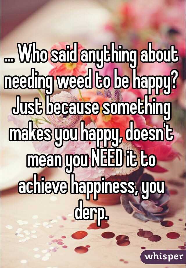 ... Who said anything about needing weed to be happy? Just because something makes you happy, doesn't mean you NEED it to achieve happiness, you derp. 