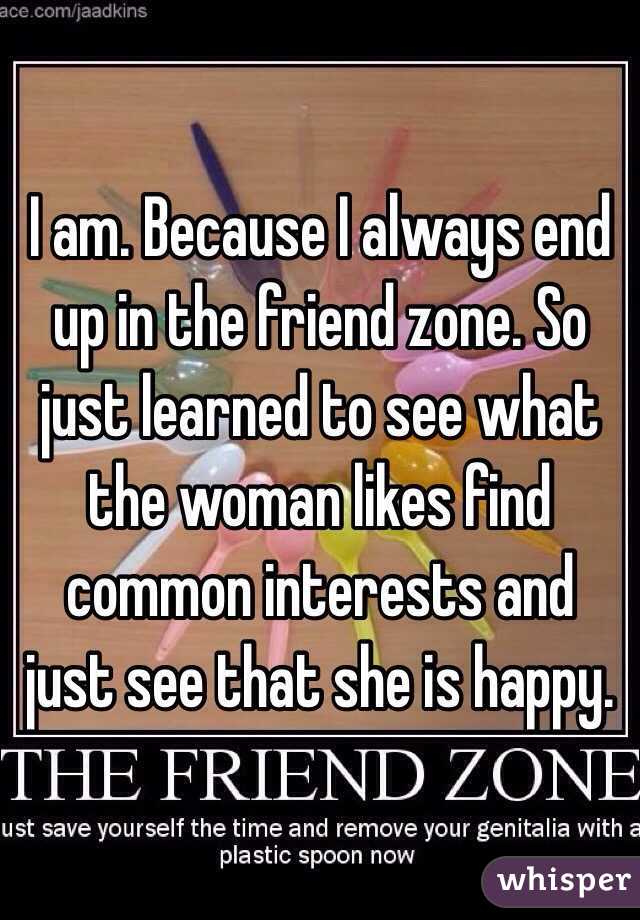 I am. Because I always end up in the friend zone. So just learned to see what the woman likes find common interests and just see that she is happy.