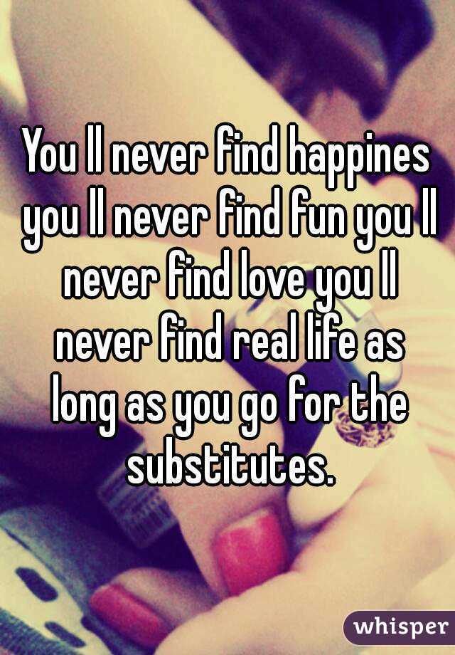 You ll never find happines you ll never find fun you ll never find love you ll never find real life as long as you go for the substitutes.