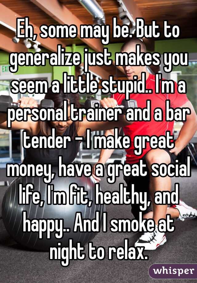 Eh, some may be. But to generalize just makes you seem a little stupid.. I'm a personal trainer and a bar tender - I make great money, have a great social life, I'm fit, healthy, and happy.. And I smoke at night to relax. 