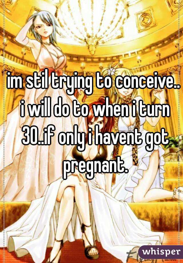 im stil trying to conceive.. i will do to when i turn 30..if only i havent got pregnant.