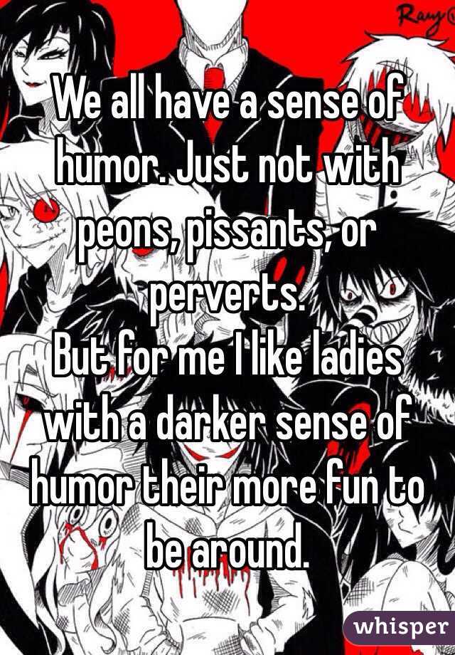 We all have a sense of humor. Just not with peons, pissants, or perverts.
But for me I like ladies with a darker sense of humor their more fun to be around.