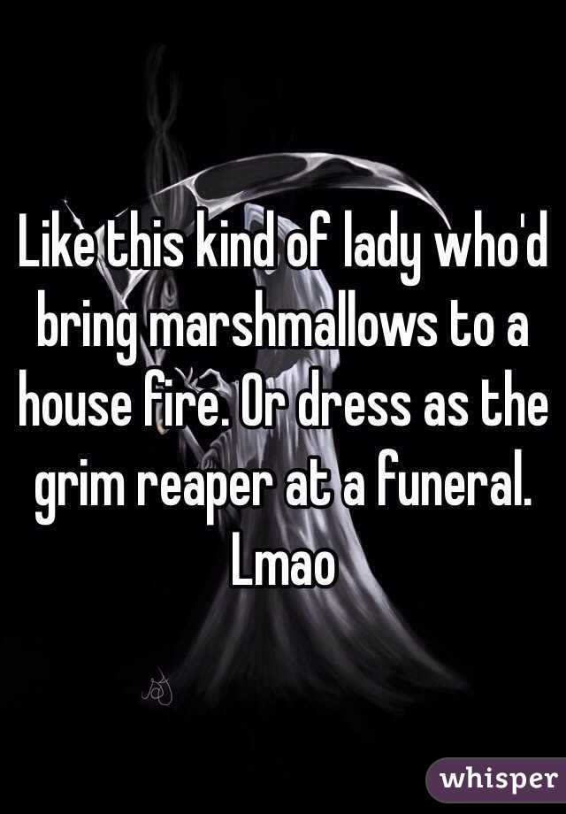 Like this kind of lady who'd bring marshmallows to a house fire. Or dress as the grim reaper at a funeral. Lmao