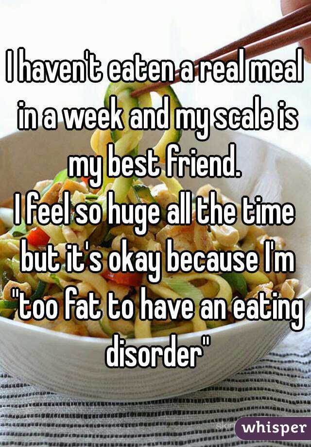 I haven't eaten a real meal in a week and my scale is my best friend. 
I feel so huge all the time but it's okay because I'm "too fat to have an eating disorder"