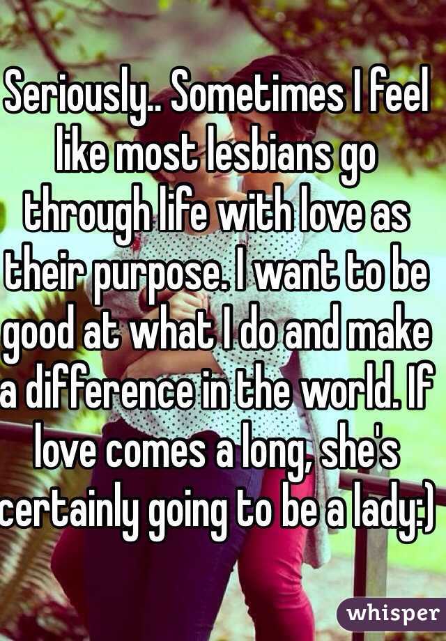 Seriously.. Sometimes I feel like most lesbians go through life with love as their purpose. I want to be good at what I do and make a difference in the world. If love comes a long, she's certainly going to be a lady:)