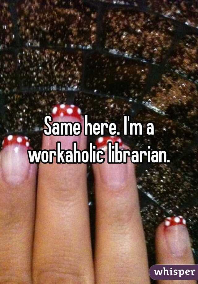 Same here. I'm a workaholic librarian. 