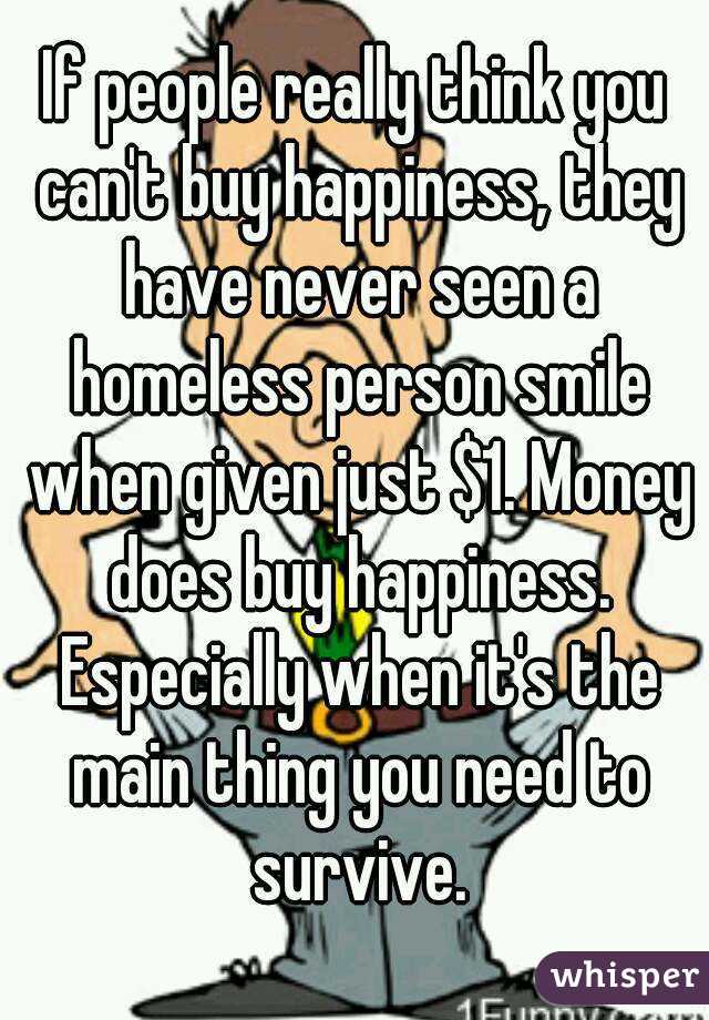 If people really think you can't buy happiness, they have never seen a homeless person smile when given just $1. Money does buy happiness. Especially when it's the main thing you need to survive.
