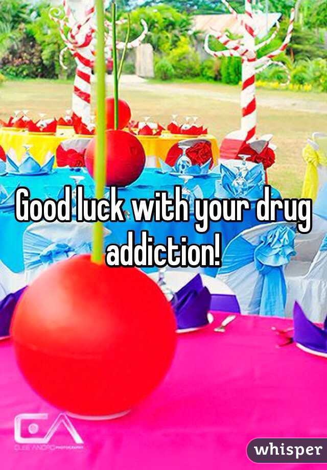 Good luck with your drug addiction!