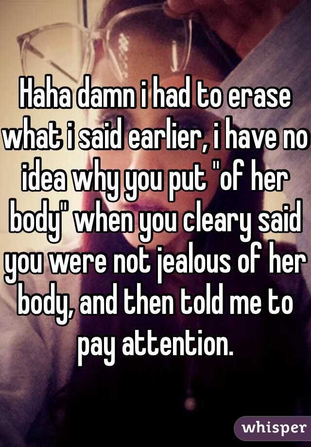 Haha damn i had to erase what i said earlier, i have no idea why you put "of her body" when you cleary said you were not jealous of her body, and then told me to pay attention.