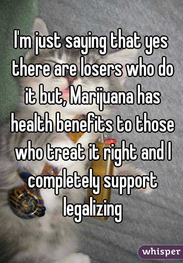 I'm just saying that yes there are losers who do it but, Marijuana has health benefits to those who treat it right and I completely support legalizing