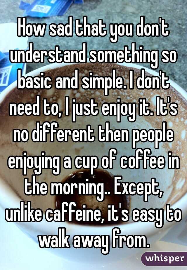 How sad that you don't understand something so basic and simple. I don't need to, I just enjoy it. It's no different then people enjoying a cup of coffee in the morning.. Except, unlike caffeine, it's easy to walk away from. 