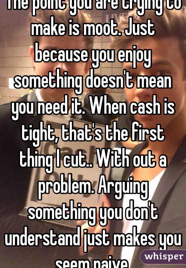 The point you are trying to make is moot. Just because you enjoy something doesn't mean you need it. When cash is tight, that's the first thing I cut.. With out a problem. Arguing something you don't understand just makes you seem naive. 