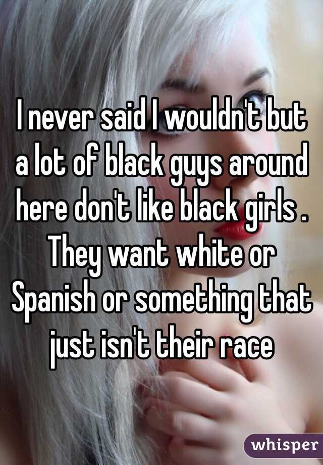 I never said I wouldn't but a lot of black guys around here don't like black girls . They want white or Spanish or something that just isn't their race