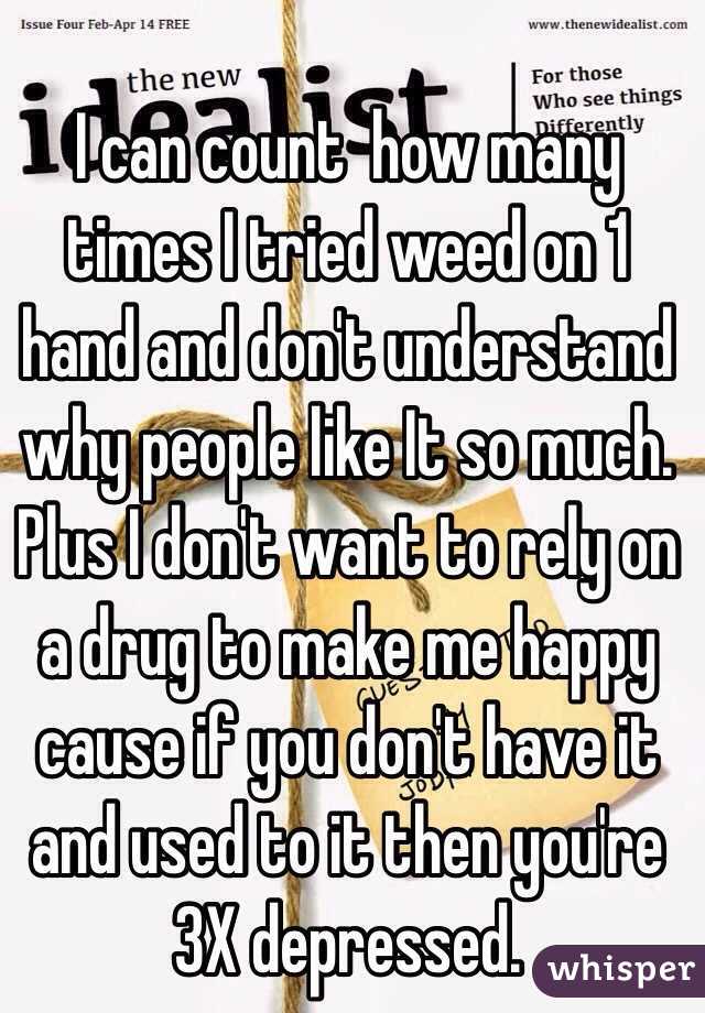 I can count  how many times I tried weed on 1 hand and don't understand why people like It so much. Plus I don't want to rely on a drug to make me happy cause if you don't have it and used to it then you're 3X depressed. 