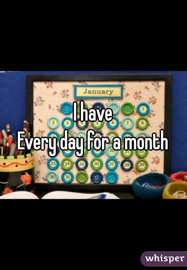 I have
Every day for a month