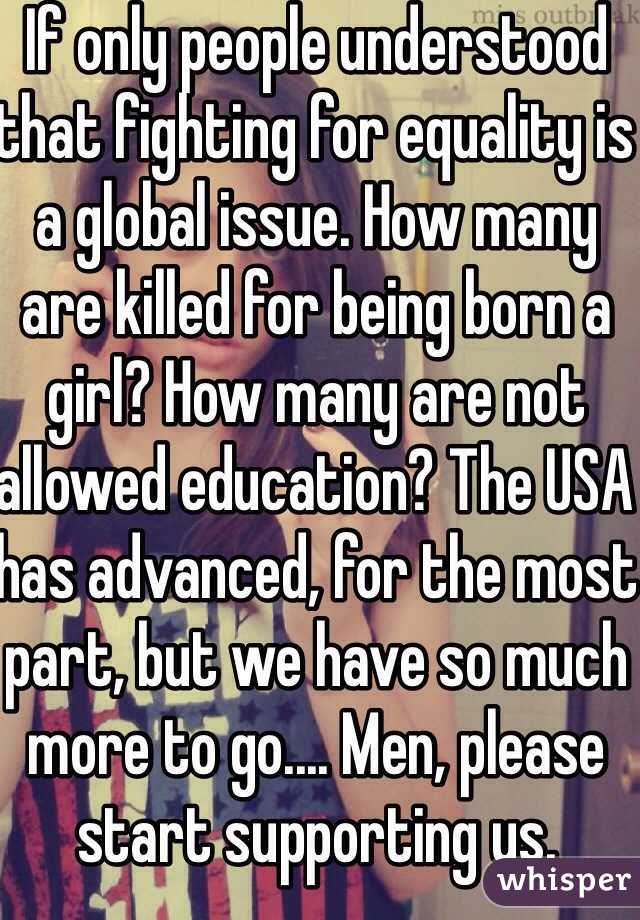 If only people understood that fighting for equality is a global issue. How many are killed for being born a girl? How many are not allowed education? The USA has advanced, for the most part, but we have so much more to go.... Men, please start supporting us. 